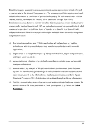 68
The ability to access space and to develop, maintain and operate space systems in Earth orbit and
beyond, are vital to the future of European society. The necessary capabilities require research and
innovation investments in a multitude of space technologies (e.g. for launchers and other vehicles,
satellites, robotics, instruments and sensors), and in operational concepts from idea to
demonstration in space. Europe is currently one of the three leading space powers mainly driven by
investments by Member States through ESA and national programmes, but compared to the level of
investment in space R&D in the United States of America (e.g. about 20 % of the total NASA
budget), the European focus in future space technologies and applications needs to be strengthened
along the entire chain:
(a) low technology readiness level (TRL) research, often relying heavily on key enabling
technologies, with the potential of generating breakthrough technologies with terrestrial
applications;
(b) improvement of existing technologies, e.g. through miniaturisation, higher energy efficiency,
and higher sensor sensitivity;
(c) demonstration and validation of new technologies and concepts in the space and terrestrial
analogue environments;
(d) mission context, e.g. analysis of the space environment, ground stations, protecting space
systems and infrastructure against damage or destruction from collision with debris or other
space objects, as well as the effects of space weather events including solar flares (Space
Situational Awareness, SSA), fostering innovative data and sample archiving infrastructure;
(e) Satellite communication, advanced navigation and remote sensing technologies, covering the
research essential for future generations of Union space systems (e.g. Galileo and GMES
Copernicus).
 