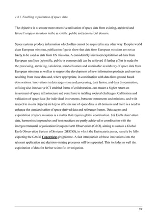 69
1.6.3.Enabling exploitation of space data
The objective is to ensure more extensive utilisation of space data from existing, archived and
future European missions in the scientific, public and commercial domain.
Space systems produce information which often cannot be acquired in any other way. Despite world
class European missions, publication figures show that data from European missions are not as
likely to be used as data from US missions. A considerably increased exploitation of data from
European satellites (scientific, public or commercial) can be achieved if further effort is made for
the processing, archiving, validation, standardisation and sustainable availability of space data from
European missions as well as to support the development of new information products and services
resulting from those data and, where appropriate, in combination with data from ground based
observations. Innovations in data acquisition and processing, data fusion, and data dissemination,
utilising also innovative ICT enabled forms of collaboration, can ensure a higher return on
investment of space infrastructure and contribute to tackling societal challenges. Calibration and
validation of space data (for individual instruments, between instruments and missions, and with
respect to in-situ objects) are key to efficient use of space data in all domains and there is a need to
enhance the standardisation of space-derived data and reference frames. Data access and
exploitation of space missions is a matter that requires global coordination. For Earth observation
data, harmonised approaches and best practices are partly achieved in coordination with the
intergovernmental organization Group on Earth Observation (GEO), aiming to sustain a Global
Earth Observation System of Systems (GEOSS), in which the Union participates, namely by fully
exploting the GMES Copernicus programme. A fast introduction of these innovations into the
relevant application and decision-making processes will be supported. This includes as well the
exploitation of data for further scientific investigation.
 