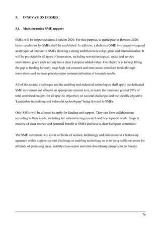 76
3. INNOVATION IN SMES
3.1. Mainstreaming SME support
SMEs will be supported across Horizon 2020. For this purpose, to participate in Horizon 2020,
better conditions for SMEs shall be established. In addition, a dedicated SME instrument is targeted
at all types of innovative SMEs showing a strong ambition to develop, grow and internationalise. It
will be provided for all types of innovation, including non-technological, social and service
innovations, given each activity has a clear European added-value. The objective is to help filling
the gap in funding for early stage high risk research and innovation, stimulate break-through
innovations and increase private-sector commercialisation of research results.
All of the societal challenges and the enabling and industrial technologies shall apply the dedicated
SME instrument and allocate an appropriate amount to it, to reach the minimum goal of 20% of
total combined budgets for all specific objectives on societal challenges and the specific objective
'Leadership in enabling and industrial technologies' being devoted to SMEs.
Only SMEs will be allowed to apply for funding and support. They can form collaborations
according to their needs, including for subcontracting research and development work. Projects
must be of clear interest and potential benefit to SMEs and have a clear European dimension.
The SME instrument will cover all fields of science, technology and innovation in a bottom-up
approach within a given societal challenge or enabling technology so as to leave sufficient room for
all kinds of promising ideas, notably cross-sector and inter-disciplinary projects, to be funded.
 