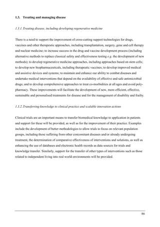 86
1.3. Treating and managing disease
1.3.1.Treating disease, including developing regenerative medicine
There is a need to support the improvement of cross-cutting support technologies for drugs,
vaccines and other therapeutic approaches, including transplantation, surgery, gene and cell therapy
and nuclear medicine; to increase success in the drug and vaccine development process (including
alternative methods to replace classical safety and effectiveness testing e.g. the development of new
methods); to develop regenerative medicine approaches, including approaches based on stem cells;
to develop new biopharmaceuticals, including therapeutic vaccines; to develop improved medical
and assistive devices and systems; to maintain and enhance our ability to combat diseases and
undertake medical interventions that depend on the availability of effective and safe antimicrobial
drugs; and to develop comprehensive approaches to treat co-morbidities at all ages and avoid poly-
pharmacy. These improvements will facilitate the development of new, more efficient, effective,
sustainable and personalised treatments for disease and for the management of disability and frailty.
1.3.2.Transferring knowledge to clinical practice and scalable innovation actions
Clinical trials are an important means to transfer biomedical knowledge to application in patients
and support for these will be provided, as well as for the improvement of their practice. Examples
include the development of better methodologies to allow trials to focus on relevant population
groups, including those suffering from other concomitant diseases and/or already undergoing
treatment, the determination of comparative effectiveness of interventions and solutions, as well as
enhancing the use of databases and electronic health records as data sources for trials and
knowledge transfer. Similarly, support for the transfer of other types of interventions such as those
related to independent living into real world environments will be provided.
 