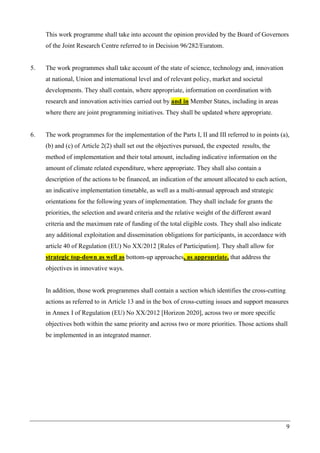 9
This work programme shall take into account the opinion provided by the Board of Governors
of the Joint Research Centre referred to in Decision 96/282/Euratom.
5. The work programmes shall take account of the state of science, technology and, innovation
at national, Union and international level and of relevant policy, market and societal
developments. They shall contain, where appropriate, information on coordination with
research and innovation activities carried out by and in Member States, including in areas
where there are joint programming initiatives. They shall be updated where appropriate.
6. The work programmes for the implementation of the Parts I, II and III referred to in points (a),
(b) and (c) of Article 2(2) shall set out the objectives pursued, the expected results, the
method of implementation and their total amount, including indicative information on the
amount of climate related expenditure, where appropriate. They shall also contain a
description of the actions to be financed, an indication of the amount allocated to each action,
an indicative implementation timetable, as well as a multi-annual approach and strategic
orientations for the following years of implementation. They shall include for grants the
priorities, the selection and award criteria and the relative weight of the different award
criteria and the maximum rate of funding of the total eligible costs. They shall also indicate
any additional exploitation and dissemination obligations for participants, in accordance with
article 40 of Regulation (EU) No XX/2012 [Rules of Participation]. They shall allow for
strategic top-down as well as bottom-up approaches, as appropriate, that address the
objectives in innovative ways.
In addition, those work programmes shall contain a section which identifies the cross-cutting
actions as referred to in Article 13 and in the box of cross-cutting issues and support measures
in Annex I of Regulation (EU) No XX/2012 [Horizon 2020], across two or more specific
objectives both within the same priority and across two or more priorities. Those actions shall
be implemented in an integrated manner.
 