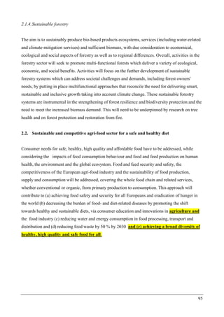 95
2.1.4.Sustainable forestry
The aim is to sustainably produce bio-based products ecosystems, services (including water-related
and climate-mitigation services) and sufficient biomass, with due consideration to economical,
ecological and social aspects of forestry as well as to regional differences. Overall, activities in the
forestry sector will seek to promote multi-functional forests which deliver a variety of ecological,
economic, and social benefits. Activities will focus on the further development of sustainable
forestry systems which can address societal challenges and demands, including forest owners'
needs, by putting in place multifunctional approaches that reconcile the need for delivering smart,
sustainable and inclusive growth taking into account climate change. These sustainable forestry
systems are instrumental in the strengthening of forest resilience and biodiversity protection and the
need to meet the increased biomass demand. This will need to be underpinned by research on tree
health and on forest protection and restoration from fire.
2.2. Sustainable and competitive agri-food sector for a safe and healthy diet
Consumer needs for safe, healthy, high quality and affordable food have to be addressed, while
considering the impacts of food consumption behaviour and food and feed production on human
health, the environment and the global ecosystem. Food and feed security and safety, the
competitiveness of the European agri-food industry and the sustainability of food production,
supply and consumption will be addressed, covering the whole food chain and related services,
whether conventional or organic, from primary production to consumption. This approach will
contribute to (a) achieving food safety and security for all Europeans and eradication of hunger in
the world (b) decreasing the burden of food- and diet-related diseases by promoting the shift
towards healthy and sustainable diets, via consumer education and innovations in agriculture and
the food industry (c) reducing water and energy consumption in food processing, transport and
distribution and (d) reducing food waste by 50 % by 2030 and (e) achieving a broad diversity of
healthy, high quality and safe food for all.
 