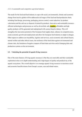 97
2.2.3.A sustainable and competitive agri-food industry
The needs for the food and feed industry to cope with social, environmental, climate and economic
change from local to global will be addressed at all stages of the food and feed production chain,
including food design, processing, packaging, process control, waste reduction, by-product
valorisation and the safe use or disposal of animal by-products. Innovative and sustainable resource-
efficient technologies and processes as well as diversified, safe, healthy, affordable and high
quality products will be generated and underpinned with science-based evidence. This will
strengthen the innovation potential of the European food supply chain, enhance its competitiveness,
create economic growth and employment and allow the European food industry to adapt to changes.
Other aspects to address are traceability, logistics and services, socio-economic and cultural factors,
animal welfare and other ethical issues, the resilience of the food chain against environmental and
climate risks, the limitation of negative impacts of food chain activities and of changing diets and
production systems on the environment.
2.3. Unlocking the potential of aquatic living resources
One of the main features of living aquatic resources is that they are renewable and their sustainable
exploitation relies on in depth understanding and a high degree of quality and productivity of the
aquatic ecosystems. The overall objective is to manage aquatic living resources to maximise social
and economic benefits/returns from Europe's oceans, seas and inland waters.
 