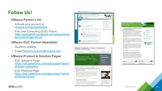 Follow Us!
• VMware Partner Link
– Activate your account at:
vmware.com/go/partnerlink
– End User Computing (EUC) Forum:
https://partnerlink.socialcast.com/groups/endu
sercomputingeucforum
• VMware EUC Partner Newsletter
– Quarterly updates
– Email PartnerUniversity@vmware.com
• VMware Product & Solution Pages:
– EUC Solutions Page:
https://na6.salesforce.com/apex/page?name=
enduser.computing
– EUC Products Page:
https://na6.salesforce.com/apex/page?name=
products.horizon
CONFIDENTIAL 26
 