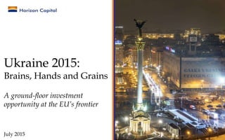 Ukraine 2015:
Brains, Hands and Grains
A ground-floor investment
opportunity at the EU’s frontier
July 2015
 