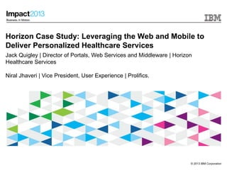 © 2013 IBM Corporation
Horizon Case Study: Leveraging the Web and Mobile to
Deliver Personalized Healthcare Services
Jack Quigley | Director of Portals, Web Services and Middleware | Horizon
Healthcare Services
Niral Jhaveri | Vice President, User Experience | Prolifics.
 