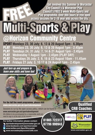 EE
                                                    Get involved this Summer in Worcester



FR
                                                   City Council’s & Worcester Play
                                                 Council’s FREE 5 week Multi-Sports and
                                            Play programme. Over 800 hours of free open
                                       access sessions for 2-18 year olds across the city.


Multi-Sports & Play
@Horizon Community Centre
SPORT Mondays 23, 30 July; 6, 13 & 20 August 5pm - 6.30pm
PLAY Mondays 23, 30 July; 6, 13 & 20 August 1pm - 2.45pm
PLAY Tuesdays 24, 31 July; 7, 14 & 21 August 1pm - 2.45pm
PLAY Wednesday 1 August 1pm - 2.45pm (PLAY DAY)
PLAY Thursdays 26 July; 2, 9, 16 & 23 August 10am - 11.45am
PLAY Fridays 27 July; 3, 10 17 & 24 August 1pm - 2.45pm
Just turn up and prepare to
learn new skills and have fun!




For the full five week programme, please visit
www.worcester.gov.uk/sportsdevelopment                                        Qualified
Sessions to run by the open access policy, which can be found in           CRB Coaches
www.worcester.gov.uk/sportsdevelopment
All children to be accompanied by a responsible adult and
need to sign in at the start of the session.

For further information please contact:                     01905 722317         Charity No. 702616




   sportsdevelopment@worcester.gov.uk
   www.facebook.com/sportworcester
                                                            07796 990945
   www.twitter.com/SportWorcester
   www.worcesterplaycouncil.btik.com                                       www.worcester.gov.uk
 
