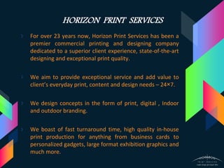 HORIZON PRINT SERVICES
› For over 23 years now, Horizon Print Services has been a
premier commercial printing and designing company
dedicated to a superior client experience, state-of-the-art
designing and exceptional print quality.
› We aim to provide exceptional service and add value to
client’s everyday print, content and design needs – 24×7.
› We design concepts in the form of print, digital , Indoor
and outdoor branding.
› We boast of fast turnaround time, high quality in-house
print production for anything from business cards to
personalized gadgets, large format exhibition graphics and
much more.
 