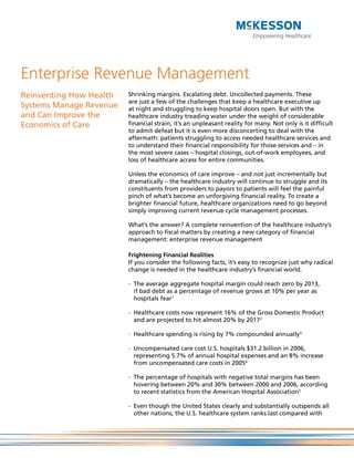 Enterprise Revenue Management
Reinventing How Health   Shrinking margins. Escalating debt. Uncollected payments. These
                         are just a few of the challenges that keep a healthcare executive up
Systems Manage Revenue   at night and struggling to keep hospital doors open. But with the
and Can Improve the      healthcare industry treading water under the weight of considerable
Economics of Care        financial strain, it’s an unpleasant reality for many. Not only is it difficult
                         to admit defeat but it is even more disconcerting to deal with the
                         aftermath: patients struggling to access needed healthcare services and
                         to understand their financial responsibility for those services and – in
                         the most severe cases – hospital closings, out-of-work employees, and
                         loss of healthcare access for entire communities.

                         Unless the economics of care improve – and not just incrementally but
                         dramatically – the healthcare industry will continue to struggle and its
                         constituents from providers to payors to patients will feel the painful
                         pinch of what’s become an unforgiving financial reality. To create a
                         brighter financial future, healthcare organizations need to go beyond
                         simply improving current revenue cycle management processes.

                         What’s the answer? A complete reinvention of the healthcare industry’s
                         approach to fiscal matters by creating a new category of financial
                         management: enterprise revenue management

                         Frightening Financial Realities
                         If you consider the following facts, it’s easy to recognize just why radical
                         change is needed in the healthcare industry’s financial world.

                         -	 The average aggregate hospital margin could reach zero by 2013,
                            if bad debt as a percentage of revenue grows at 10% per year as
                            hospitals fear1

                         -	 Healthcare costs now represent 16% of the Gross Domestic Product
                            and are projected to hit almost 20% by 20172

                         -	 Healthcare spending is rising by 7% compounded annually3

                         -	 Uncompensated care cost U.S. hospitals $31.2 billion in 2006,
                            representing 5.7% of annual hospital expenses and an 8% increase
                            from uncompensated care costs in 20054

                         -	 The percentage of hospitals with negative total margins has been
                            hovering between 20% and 30% between 2000 and 2006, according
                            to recent statistics from the American Hospital Association5

                         -	 Even though the United States clearly and substantially outspends all
                            other nations, the U.S. healthcare system ranks last compared with
 
