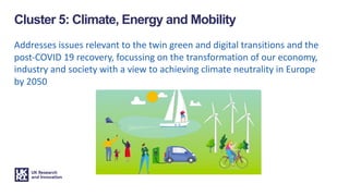 Addresses issues relevant to the twin green and digital transitions and the
post-COVID 19 recovery, focussing on the transformation of our economy,
industry and society with a view to achieving climate neutrality in Europe
by 2050
Cluster 5: Climate, Energy and Mobility
 