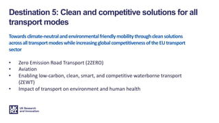 Towardsclimate-neutralandenvironmentalfriendlymobilitythroughcleansolutions
acrossalltransportmodeswhileincreasingglobalcompetitivenessoftheEUtransport
sector
• Zero Emission Road Transport (2ZERO)
• Aviation
• Enabling low-carbon, clean, smart, and competitive waterborne transport
(ZEWT)
• Impact of transport on environment and human health
Destination 5: Clean and competitive solutions for all
transport modes
 