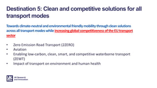 Towardsclimate-neutralandenvironmentalfriendlymobilitythroughcleansolutions
acrossalltransportmodeswhileincreasingglobalcompetitivenessoftheEUtransport
sector
• Zero Emission Road Transport (2ZERO)
• Aviation
• Enabling low-carbon, clean, smart, and competitive waterborne transport
(ZEWT)
• Impact of transport on environment and human health
Destination 5: Clean and competitive solutions for all
transport modes
 