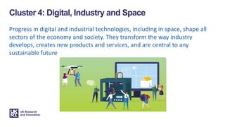 Progress in digital and industrial technologies, including in space, shape all
sectors of the economy and society. They transform the way industry
develops, creates new products and services, and are central to any
sustainable future
Cluster 4: Digital, Industry and Space
 