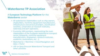 Waterborne TP Association
A European Technology Platform for the
Waterborne sector
• All waterborne stakeholders such as ship-owners,
shipbuilders, maritime equipment manufacturers,
infrastructure and service providers, classification
societies, universities or research institutes,
waterway and port operators;
• Currently 104 members, representing the main
stakeholders of the European waterborne transport
sector (shipyards, maritime equipment
manufacturers, shipowners, research institutes,
academia, associations, etc….),
• Waterborne = Maritime + Inland Navigation and
lakes + Ports!
• cPP on Zero-Emission Waterborne Transport and
other activities
Waterborne Technology Platform 3
 
