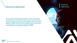 General objective
Kick-off Partnership BoardI 5
Vision &
objectives
To provide and demonstrate zero-emission
solutions for all main ship types and services
before 2030 which will enable zero-emission
waterborne transport before 2050.
 