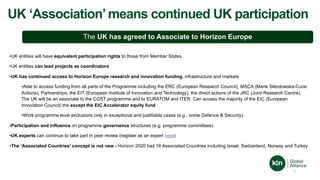 UK ‘Association’means continued UK participation
The UK has agreed to Associate to Horizon Europe
3
•UK entities will have equivalent participation rights to those from Member States
•UK entities can lead projects as coordinators
•UK has continued access to Horizon Europe research and innovation funding, infrastructure and markets
•Able to access funding from all parts of the Programme including the ERC (European Research Council), MSCA (Marie Skłodowska-Curie
Actions), Partnerships, the EIT (European Institute of Innovation and Technology), the direct actions of the JRC (Joint Research Centre).
The UK will be an associate to the COST programme and to EURATOM and ITER. Can access the majority of the EIC (European
Innovation Council) the except the EIC Accelerator equity fund
•Work programme level exclusions only in exceptional and justifiable cases (e.g., some Defence & Security)
•Participation and influence on programme governance structures (e.g. programme committees)
•UK experts can continue to take part in peer review (register as an expert here)
•The ‘Associated Countries’ concept is not new - Horizon 2020 had 16 Associated Countries including Israel, Switzerland, Norway and Turkey
 