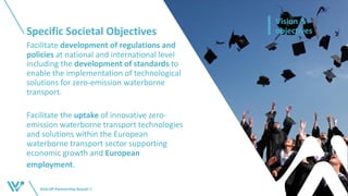 Specific Societal Objectives
Kick-off Partnership BoardI 9
Vision &
objectives
Facilitate development of regulations and
policies at national and international level
including the development of standards to
enable the implementation of technological
solutions for zero-emission waterborne
transport.
Facilitate the uptake of innovative zero-
emission waterborne transport technologies
and solutions within the European
waterborne transport sector supporting
economic growth and European
employment.
 