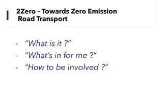 2Zero – Towards Zero Emission
Road Transport
- “What is it ?”
- “What’s in for me ?”
- “How to be involved ?”
 