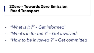 2Zero – Towards Zero Emission
Road Transport
- “What is it ?” – Get informed
- “What’s in for me ?” – Get involved
- “How to be involved ?” – Get committed
 