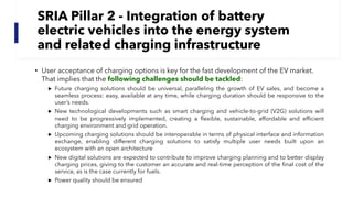 SRIA Pillar 2 - Integration of battery
electric vehicles into the energy system
and related charging infrastructure
• User acceptance of charging options is key for the fast development of the EV market.
That implies that the following challenges should be tackled:
▶ Future charging solutions should be universal, paralleling the growth of EV sales, and become a
seamless process: easy, available at any time, while charging duration should be responsive to the
user’s needs.
▶ New technological developments such as smart charging and vehicle-to-grid (V2G) solutions will
need to be progressively implemented, creating a flexible, sustainable, affordable and efficient
charging environment and grid operation.
▶ Upcoming charging solutions should be interoperable in terms of physical interface and information
exchange, enabling different charging solutions to satisfy multiple user needs built upon an
ecosystem with an open architecture
▶ New digital solutions are expected to contribute to improve charging planning and to better display
charging prices, giving to the customer an accurate and real-time perception of the final cost of the
service, as is the case currently for fuels.
▶ Power quality should be ensured
 
