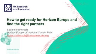 How to get ready for Horizon Europe and
find the right partners
Louise Mothersole
Horizon Europe UK National Contact Point
louise.mothersole@innovateuk.ukri.org
 