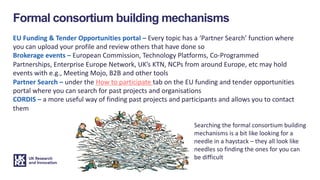 Formal consortium building mechanisms
EU Funding & Tender Opportunities portal – Every topic has a ‘Partner Search’ function where
you can upload your profile and review others that have done so
Brokerage events – European Commission, Technology Platforms, Co-Programmed
Partnerships, Enterprise Europe Network, UK’s KTN, NCPs from around Europe, etc may hold
events with e.g., Meeting Mojo, B2B and other tools
Partner Search – under the How to participate tab on the EU funding and tender opportunities
portal where you can search for past projects and organisations
CORDIS – a more useful way of finding past projects and participants and allows you to contact
them
Searching the formal consortium building
mechanisms is a bit like looking for a
needle in a haystack – they all look like
needles so finding the ones for you can
be difficult
 