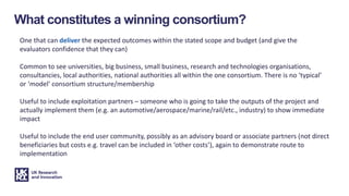 What constitutes a winning consortium?
One that can deliver the expected outcomes within the stated scope and budget (and give the
evaluators confidence that they can)
Common to see universities, big business, small business, research and technologies organisations,
consultancies, local authorities, national authorities all within the one consortium. There is no ‘typical’
or ‘model’ consortium structure/membership
Useful to include exploitation partners – someone who is going to take the outputs of the project and
actually implement them (e.g. an automotive/aerospace/marine/rail/etc., industry) to show immediate
impact
Useful to include the end user community, possibly as an advisory board or associate partners (not direct
beneficiaries but costs e.g. travel can be included in ‘other costs’), again to demonstrate route to
implementation
 