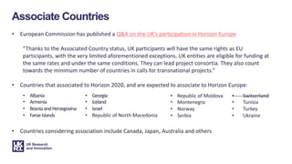 Associate Countries
• European Commission has published a Q&A on the UK’s participation in Horizon Europe
“Thanks to the Associated Country status, UK participants will have the same rights as EU
participants, with the very limited aforementioned exceptions. UK entities are eligible for funding at
the same rates and under the same conditions. They can lead project consortia. They also count
towards the minimum number of countries in calls for transnational projects.”
• Countries that associated to Horizon 2020, and are expected to associate to Horizon Europe:
• Albania
• Armenia
• BosniaandHerzegovina
• FaroeIslands
• Georgia
• Iceland
• Israel
• Republic of North Macedonia
• Republic of Moldova
• Montenegro
• Norway
• Serbia
• Countries considering association include Canada, Japan, Australia and others
• Switzerland
• Tunisia
• Turkey
• Ukraine
 