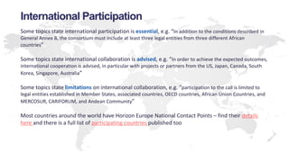 International Participation
Some topics state international participation is essential, e.g. “In addition to the conditions described in
General Annex B, the consortium must include at least three legal entities from three different African
countries”
Some topics state international collaboration is advised, e.g. “In order to achieve the expected outcomes,
international cooperation is advised, in particular with projects or partners from the US, Japan, Canada, South
Korea, Singapore, Australia”
Some topics state limitations on international collaboration, e.g. “participation to the call is limited to
legal entities established in Member States, associated countries, OECD countries, African Union Countries, and
MERCOSUR, CARIFORUM, and Andean Community”
Most countries around the world have Horizon Europe National Contact Points – find their details
here and there is a full list of participating countries published too
 