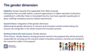 The gender dimension
Eligibility: Gender Equality Plan (applicable from 2022 onwards)
Participants that are public bodies, research organisations or higher education institutions
established in a Member State or Associated Country must have a gender equality plan in
place, fulfilling mandatory process-related requirements
Award Criteria: Integration of the gender dimension
Addressing the gender dimension in research and innovation content entails taking into
account sex and gender in the whole research & innovation process
Ranking Criteria (for tied scores): Gender balance
Third criteria - Gender balance among personnel named in the proposal who will be primarily
responsible for carrying out the research and/or innovation activities, and who are included in
the researchers table in the proposal
 