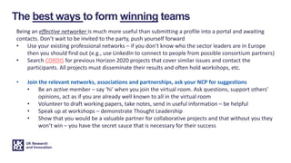 The best ways to form winning teams
Being an effective networker is much more useful than submitting a profile into a portal and awaiting
contacts. Don’t wait to be invited to the party, push yourself forward
• Use your existing professional networks – if you don’t know who the sector leaders are in Europe
then you should find out (e.g., use LinkedIn to connect to people from possible consortium partners)
• Search CORDIS for previous Horizon 2020 projects that cover similar issues and contact the
participants. All projects must disseminate their results and often hold workshops, etc.
• Join the relevant networks, associations and partnerships, ask your NCP for suggestions
• Be an active member – say ‘hi’ when you join the virtual room. Ask questions, support others’
opinions, act as if you are already well known to all in the virtual room
• Volunteer to draft working papers, take notes, send in useful information – be helpful
• Speak up at workshops – demonstrate Thought Leadership
• Show that you would be a valuable partner for collaborative projects and that without you they
won’t win – you have the secret sauce that is necessary for their success
 