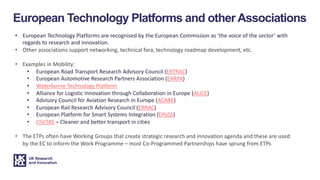 • European Technology Platforms are recognised by the European Commission as ‘the voice of the sector’ with
regards to research and innovation.
• Other associations support networking, technical fora, technology roadmap development, etc.
• Examples in Mobility:
• European Road Transport Research Advisory Council (ERTRAC)
• European Automotive Research Partners Association (EARPA)
• Waterborne Technology Platform
• Alliance for Logistic Innovation through Collaboration in Europe (ALICE)
• Advisory Council for Aviation Research in Europe (ACARE)
• European Rail Research Advisory Council (ERRAC)
• European Platform for Smart Systems Integration (EPoSS)
• CIVITAS – Cleaner and better transport in cities
• The ETPs often have Working Groups that create strategic research and innovation agenda and these are used
by the EC to inform the Work Programme – most Co-Programmed Partnerships have sprung from ETPs
European Technology Platforms and other Associations
 