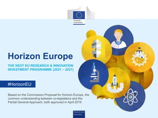 Research and
Innovation
#HorizonEU
THE NEXT EU RESEARCH & INNOVATION
INVESTMENT PROGRAMME (2021 – 2027)
Horizon Europe
Based on the Commission Proposal for Horizon Europe, the
common understanding between co-legislators and the
Partial General Approach, both approved in April 2019
 