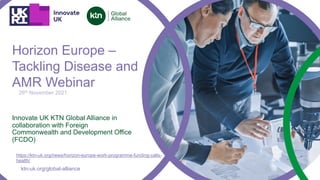 ktn-uk.org/global-alliance
Innovate UK KTN Global Alliance in
collaboration with Foreign
Commonwealth and Development Office
(FCDO)
26th November 2021
Horizon Europe –
Tackling Disease and
AMR Webinar
https://ktn-uk.org/news/horizon-europe-work-programme-funding-calls-
health/
 