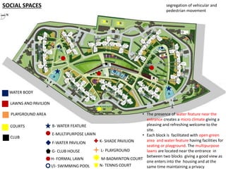 SOCIAL SPACES 
WATER BODY 
LAWNS AND PAVILION 
PLAYGROUND AREA 
COURTS 
CLUB 
B-WATER FEATURE 
K- SHADE PAVILION 
L- PLAYGROUND 
E-MULTIPURPOSE LAWN 
G- CLUB HOUSE 
H- FORMAL LAWN M-BADMINTON COURT 
I/J- SWIMMING POOL 
N- TENNIS COURT 
F-WATER PAVILION 
segregation of vehicular and 
pedestrian movement 
• The presence of water feature near the 
entrance creates a micro climate giving a 
pleasing and refreshing welcome to the 
site. 
• Each block is facilitated with open green 
area and water feature having facilities for 
seating or playground. The multipurpose 
lawns are located near the entrance in 
between two blocks giving a good view as 
one enters into the housing and at the 
same time maintaining a privacy 
 