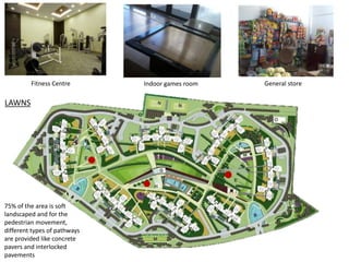 Fitness Centre Indoor games room General store 
LAWNS 
75% of the area is soft 
landscaped and for the 
pedestrian movement, 
different types of pathways 
are provided like concrete 
pavers and interlocked 
pavements 
 