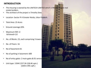 • This housing is owned by the UNITECH LIMITED which is INDIA’S largest real 
estate builders. 
• The architect of the project is Timothy Siew. 
• Location- Sector Pi II Greater Noida, Uttar Pradesh. 
• Total Area: 25 Acres 
• Ground coverage:20% 
• Maximum FAR =2 
Achieved=1.8 
• No. of Blocks: 23, each comprising 3 towers. 
• No. of Floors: 16 
• No of basement-01 
• No of parking in basement: 600 
• No of entry gates- 2 main gates & 01 service entry 
• Unit type- 3 BHK (157.34-158.46 sqm.) 
(1693-1705 sqft.) 
INTRODUCTION 
 