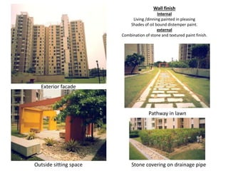 Wall finish 
Internal 
Living /dinning painted in pleasing 
Shades of oil bound distemper paint. 
external 
Combination of stone and textured paint finish. 
Exterior facade 
Outside sitting space 
Pathway in lawn 
Stone covering on drainage pipe 
 