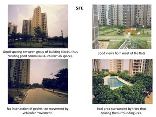 Good views from most of the flats. 
Pool area surrounded by trees thus 
cooling the surrounding area. 
Good spacing between group of building blocks, thus 
creating good communal & interaction spaces. 
No intersection of pedestrian movement by 
vehicular movement. 
SITE 
 