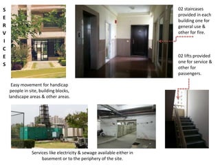 Easy movement for handicap 
people in site, building blocks, 
landscape areas & other areas. 
Services like electricity & sewage available either in 
basement or to the periphery of the site. 
02 staircases 
provided in each 
building one for 
general use & 
other for fire. 
02 lifts provided 
one for service & 
other for 
passengers. 
S 
E 
R 
V 
I 
C 
E 
S 
 