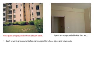 Hose pipes are provided in front of each block. Sprinklers are provided in the flats also. 
• Each tower is provided with fire alarms, sprinklers, hose pipes and valve units. 
 