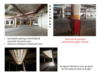 B 
A 
S 
E 
M 
E 
N 
T 
At regular interval cut-outs are given 
for the intake of Fresh air & light. 
• Each block’s parking is identifiable & 
accessible by service core. 
• Maximum utilisation of basement area. 
Hose reels & sprinklers 
positioned at regular interval. 
 
