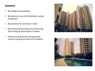 DEMERITS 
• No refugee area provided. 
• No balcony in any of the bedroom, except 
living room. 
• No provision for servants or maids. 
• No mechanical techniques for harnessing 
solar energy & conservation of water. 
• Club house & pool area comparatively 
small as compared to the no of residents. 
 