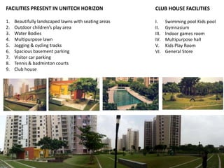 FACILITIES PRESENT IN UNITECH HORIZON 
1. Beautifully landscaped lawns with seating areas 
2. Outdoor children’s play area 
3. Water Bodies 
4. Multipurpose lawn 
5. Jogging & cycling tracks 
6. Spacious basement parking 
7. Visitor car parking 
8. Tennis & badminton courts 
9. Club house 
CLUB HOUSE FACILITIES 
I. Swimming pool Kids pool 
II. Gymnasium 
III. Indoor games room 
IV. Multipurpose hall 
V. Kids Play Room 
VI. General Store 
 