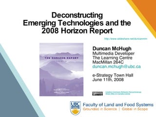 Deconstructing  Emerging Technologies and the  2008 Horizon Report  Duncan McHugh Multimedia Developer The Learning Centre MacMillan 264C [email_address] e-Strategy Town Hall June 11th, 2008 Creative Commons Attribution-Noncommercial- Share Alike 2.5 Canada License http://www. slideshare . net/duncanmm 
