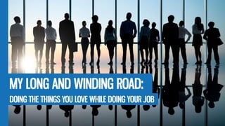 MY LONG AND WINDING ROAD:
DOING THE THINGS YOU LOVE WHILE DOING YOUR JOB
 