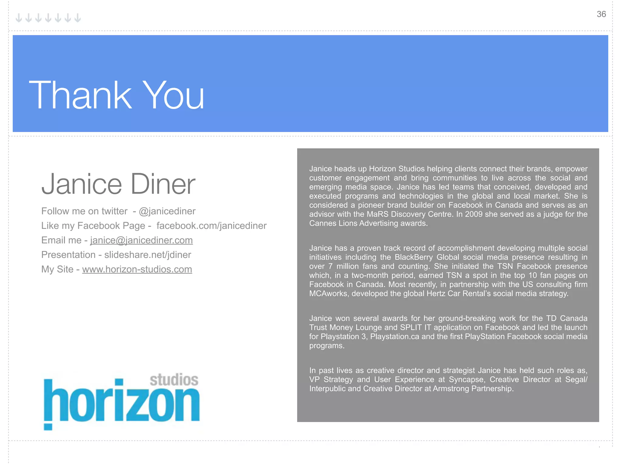 36




Thank You
                                                   Janice heads up Horizon Studios helping clients connect their brands, empower

Janice Diner                                       customer engagement and bring communities to live across the social and
                                                   emerging media space. Janice has led teams that conceived, developed and
                                                   executed programs and technologies in the global and local market. She is
                                                   considered a pioneer brand builder on Facebook in Canada and serves as an
Follow me on twitter - @janicediner                advisor with the MaRS Discovery Centre. In 2009 she served as a judge for the
Like my Facebook Page - facebook.com/janicediner   Cannes Lions Advertising awards.

Email me - janice@janicediner.com
                                                   Janice has a proven track record of accomplishment developing multiple social
Presentation - slideshare.net/jdiner               initiatives including the BlackBerry Global social media presence resulting in
My Site - www.horizon-studios.com                  over 7 million fans and counting. She initiated the TSN Facebook presence
                                                   which, in a two-month period, earned TSN a spot in the top 10 fan pages on
                                                   Facebook in Canada. Most recently, in partnership with the US consulting firm
                                                   MCAworks, developed the global Hertz Car Rental’s social media strategy.


                                                   Janice won several awards for her ground-breaking work for the TD Canada
                                                   Trust Money Lounge and SPLIT IT application on Facebook and led the launch
                                                   for Playstation 3, Playstation.ca and the first PlayStation Facebook social media
                                                   programs.


                                                   In past lives as creative director and strategist Janice has held such roles as,
                                                   VP Strategy and User Experience at Syncapse, Creative Director at Segal/
                                                   Interpublic and Creative Director at Armstrong Partnership.
 