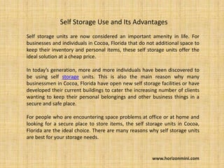 Self Storage Use and Its Advantages
Self storage units are now considered an important amenity in life. For
businesses and individuals in Cocoa, Florida that do not additional space to
keep their inventory and personal items, these self storage units offer the
ideal solution at a cheap price.

In today’s generation, more and more individuals have been discovered to
be using self storage units. This is also the main reason why many
businessmen in Cocoa, Florida have open new self storage facilities or have
developed their current buildings to cater the increasing number of clients
wanting to keep their personal belongings and other business things in a
secure and safe place.

For people who are encountering space problems at office or at home and
looking for a secure place to store items, the self storage units in Cocoa,
Florida are the ideal choice. There are many reasons why self storage units
are best for your storage needs.


                                                       www.horizonmini.com
 