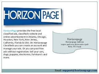 Horizonpage 
Horizonpage Address 
21500 park row drive suite 1308 
Katy, TX 77449 
HorizonPage provides the free local 
classified ads, classifieds website and 
online advertisement in Atlanta, Chicago, 
Houston, New York, New Jersey, 
California, Florida & USA. On Horizonpage 
Classifieds you can create an account and 
manage your ads. Or you can post free 
ads without registration. Sell your cars, 
dogs, puppies, electronics, furniture's and 
more. 
Email: support@horizonpage.com 
 