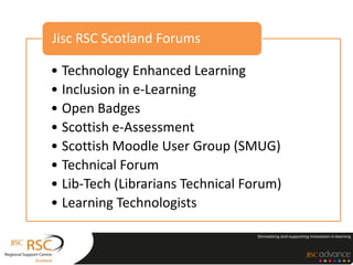 • Technology Enhanced Learning
• Inclusion in e-Learning
• Open Badges
• Scottish e-Assessment
• Scottish Moodle User Group (SMUG)
• Technical Forum
• Lib-Tech (Librarians Technical Forum)
• Learning Technologists
Jisc RSC Scotland Forums
 